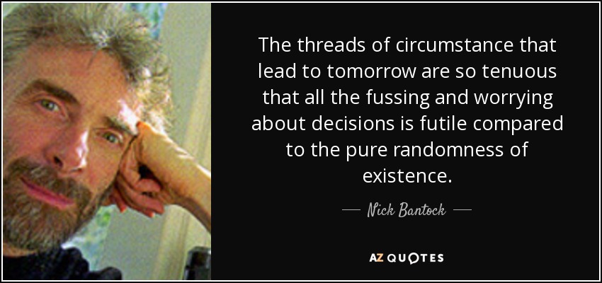 The threads of circumstance that lead to tomorrow are so tenuous that all the fussing and worrying about decisions is futile compared to the pure randomness of existence. - Nick Bantock