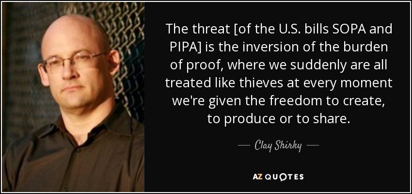 The threat [of the U.S. bills SOPA and PIPA] is the inversion of the burden of proof, where we suddenly are all treated like thieves at every moment we're given the freedom to create, to produce or to share. - Clay Shirky