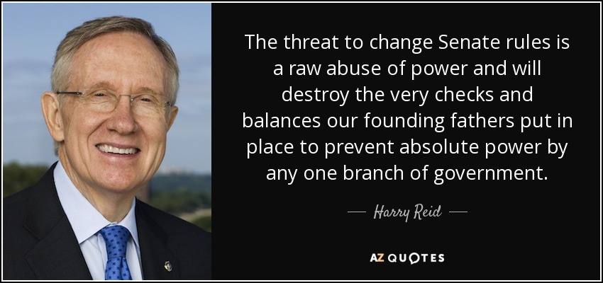 The threat to change Senate rules is a raw abuse of power and will destroy the very checks and balances our founding fathers put in place to prevent absolute power by any one branch of government. - Harry Reid