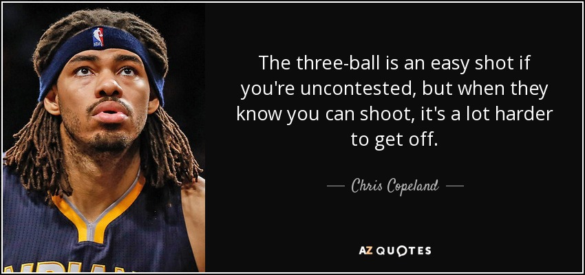 The three-ball is an easy shot if you're uncontested, but when they know you can shoot, it's a lot harder to get off. - Chris Copeland