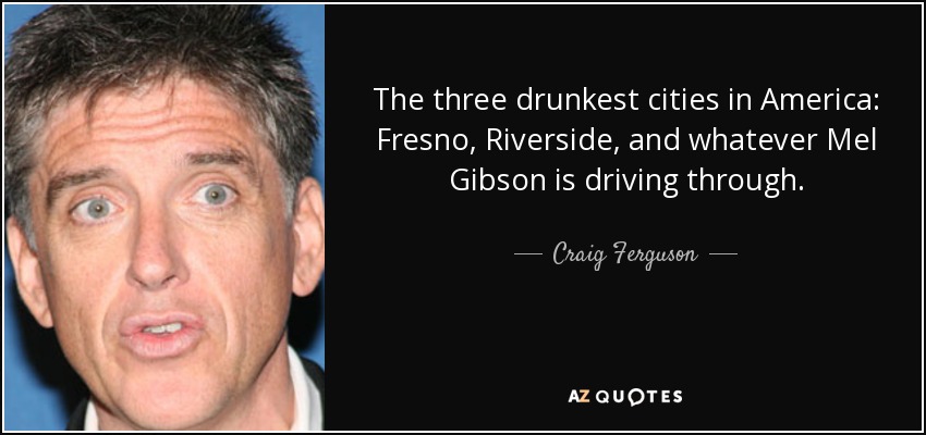 The three drunkest cities in America: Fresno, Riverside, and whatever Mel Gibson is driving through. - Craig Ferguson