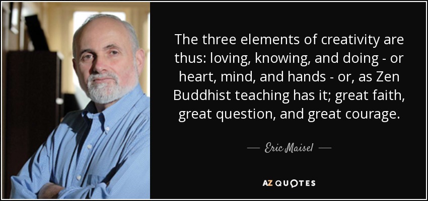 The three elements of creativity are thus: loving, knowing, and doing - or heart, mind, and hands - or, as Zen Buddhist teaching has it; great faith, great question, and great courage. - Eric Maisel