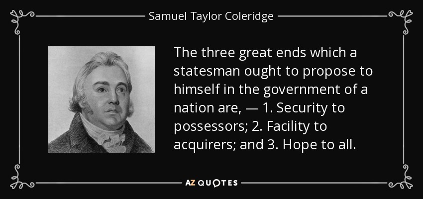 The three great ends which a statesman ought to propose to himself in the government of a nation are, — 1. Security to possessors; 2. Facility to acquirers; and 3. Hope to all. - Samuel Taylor Coleridge