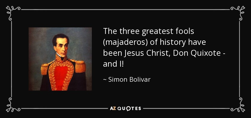 The three greatest fools (majaderos) of history have been Jesus Christ, Don Quixote - and I! - Simon Bolivar