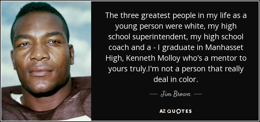 The three greatest people in my life as a young person were white, my high school superintendent, my high school coach and a - I graduate in Manhasset High, Kenneth Molloy who's a mentor to yours truly.I'm not a person that really deal in color. - Jim Brown