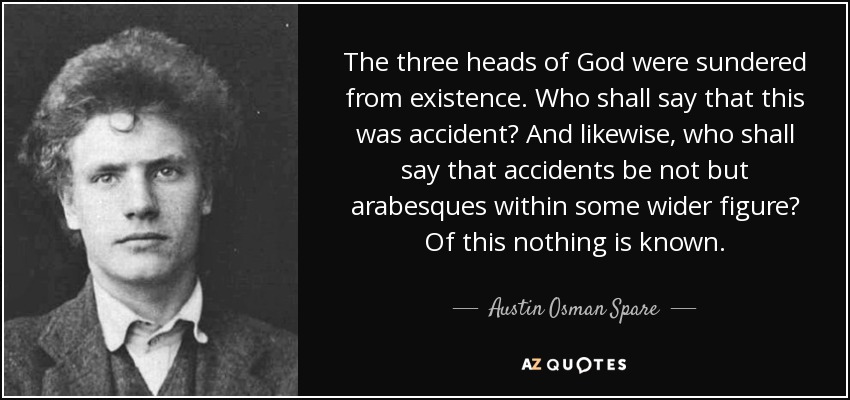 The three heads of God were sundered from existence. Who shall say that this was accident? And likewise, who shall say that accidents be not but arabesques within some wider figure? Of this nothing is known. - Austin Osman Spare