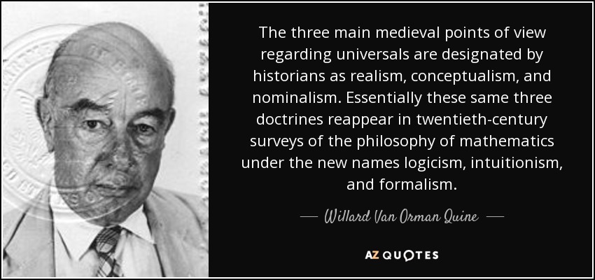 The three main medieval points of view regarding universals are designated by historians as realism, conceptualism, and nominalism. Essentially these same three doctrines reappear in twentieth-century surveys of the philosophy of mathematics under the new names logicism, intuitionism, and formalism. - Willard Van Orman Quine