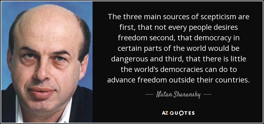 The three main sources of scepticism are first, that not every people desires freedom second, that democracy in certain parts of the world would be dangerous and third, that there is little the world's democracies can do to advance freedom outside their countries. - Natan Sharansky