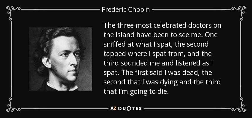 The three most celebrated doctors on the island have been to see me. One sniffed at what I spat, the second tapped where I spat from, and the third sounded me and listened as I spat. The first said I was dead, the second that I was dying and the third that I'm going to die. - Frederic Chopin