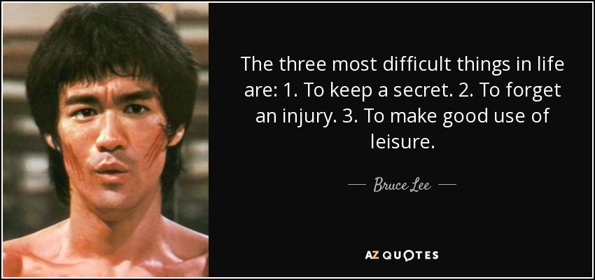 The three most difficult things in life are: 1. To keep a secret. 2. To forget an injury. 3. To make good use of leisure. - Bruce Lee