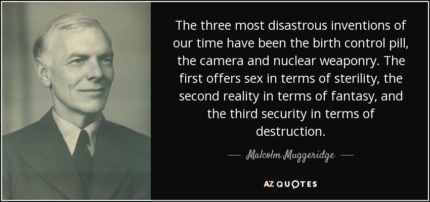 The three most disastrous inventions of our time have been the birth control pill, the camera and nuclear weaponry. The first offers sex in terms of sterility, the second reality in terms of fantasy, and the third security in terms of destruction. - Malcolm Muggeridge