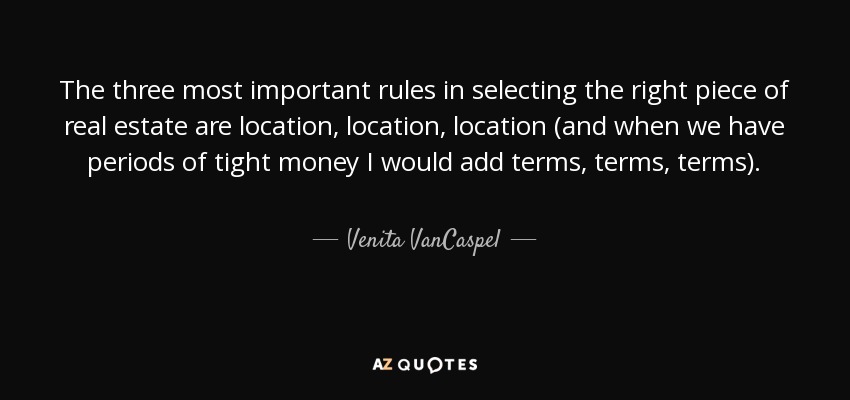 The three most important rules in selecting the right piece of real estate are location, location, location (and when we have periods of tight money I would add terms, terms, terms). - Venita VanCaspel