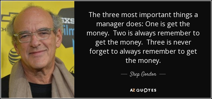 The three most important things a manager does: One is get the money. Two is always remember to get the money. Three is never forget to always remember to get the money. - Shep Gordon