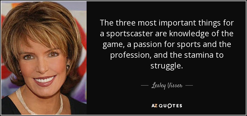 The three most important things for a sportscaster are knowledge of the game, a passion for sports and the profession, and the stamina to struggle. - Lesley Visser