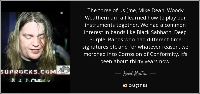 The three of us [me, Mike Dean, Woody Weatherman] all learned how to play our instruments together. We had a common interest in bands like Black Sabbath, Deep Purple. Bands who had different time signatures etc and for whatever reason, we morphed into Corrosion of Conformity. It's been about thirty years now. - Reed Mullin