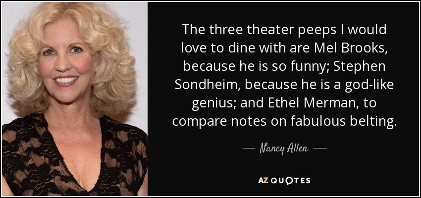 The three theater peeps I would love to dine with are Mel Brooks, because he is so funny; Stephen Sondheim, because he is a god-like genius; and Ethel Merman, to compare notes on fabulous belting. - Nancy Allen