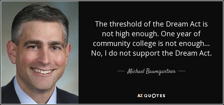The threshold of the Dream Act is not high enough. One year of community college is not enough... No, I do not support the Dream Act. - Michael Baumgartner
