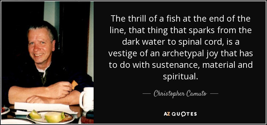 The thrill of a fish at the end of the line, that thing that sparks from the dark water to spinal cord, is a vestige of an archetypal joy that has to do with sustenance, material and spiritual. - Christopher Camuto