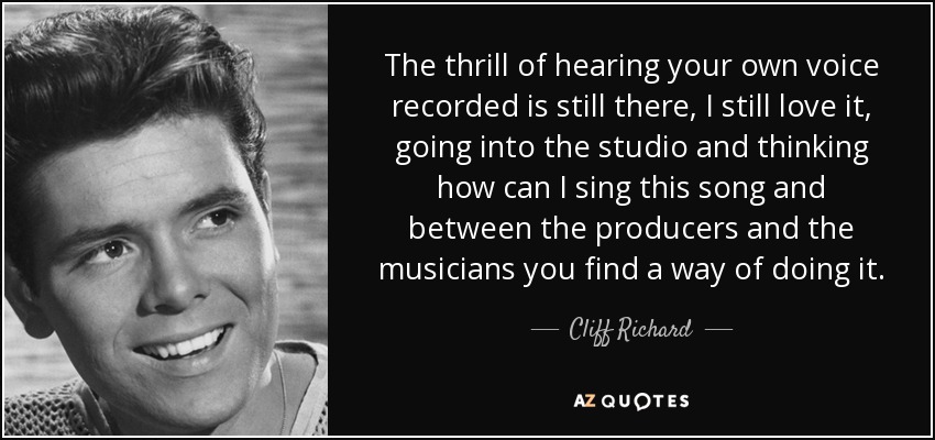 The thrill of hearing your own voice recorded is still there, I still love it, going into the studio and thinking how can I sing this song and between the producers and the musicians you find a way of doing it. - Cliff Richard