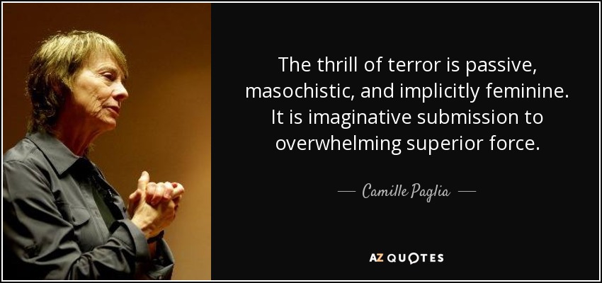 The thrill of terror is passive, masochistic, and implicitly feminine. It is imaginative submission to overwhelming superior force. - Camille Paglia