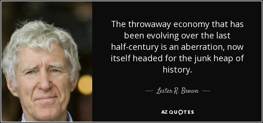 The throwaway economy that has been evolving over the last half-century is an aberration, now itself headed for the junk heap of history. - Lester R. Brown