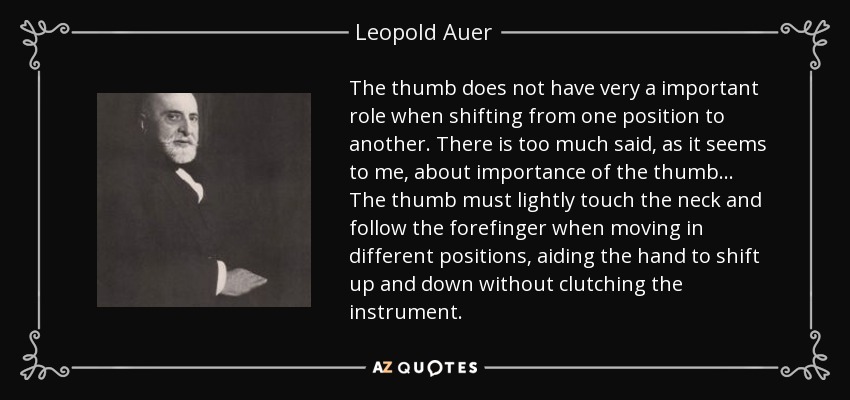 The thumb does not have very a important role when shifting from one position to another. There is too much said, as it seems to me, about importance of the thumb... The thumb must lightly touch the neck and follow the forefinger when moving in different positions, aiding the hand to shift up and down without clutching the instrument. - Leopold Auer
