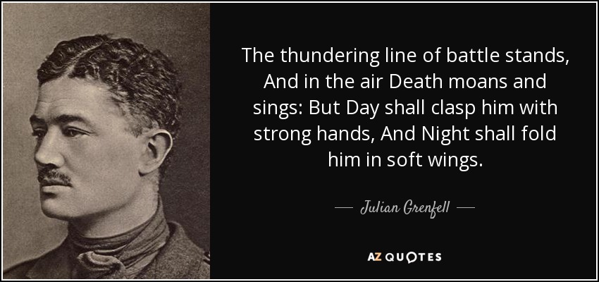 The thundering line of battle stands, And in the air Death moans and sings: But Day shall clasp him with strong hands, And Night shall fold him in soft wings. - Julian Grenfell