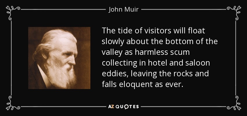 The tide of visitors will float slowly about the bottom of the valley as harmless scum collecting in hotel and saloon eddies, leaving the rocks and falls eloquent as ever. - John Muir