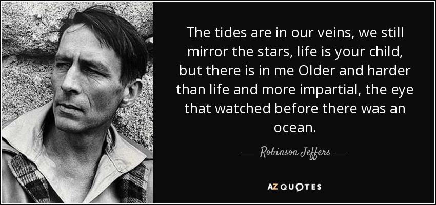 The tides are in our veins, we still mirror the stars, life is your child, but there is in me Older and harder than life and more impartial, the eye that watched before there was an ocean. - Robinson Jeffers