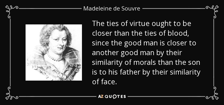 The ties of virtue ought to be closer than the ties of blood, since the good man is closer to another good man by their similarity of morals than the son is to his father by their similarity of face. - Madeleine de Souvre, marquise de Sable