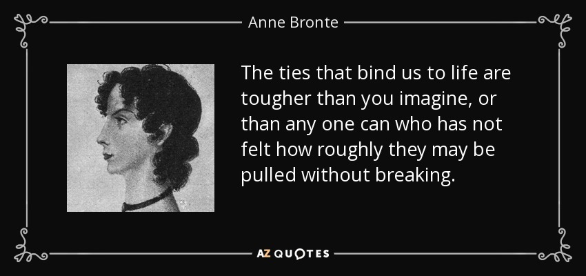 The ties that bind us to life are tougher than you imagine, or than any one can who has not felt how roughly they may be pulled without breaking. - Anne Bronte