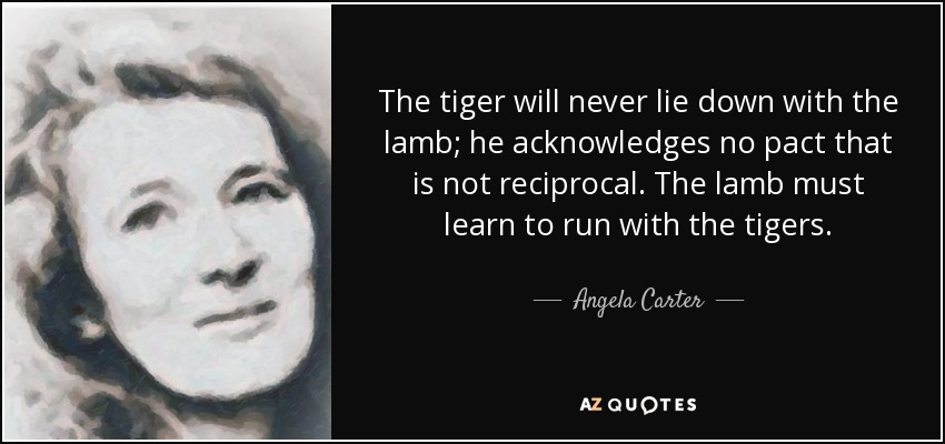 The tiger will never lie down with the lamb; he acknowledges no pact that is not reciprocal. The lamb must learn to run with the tigers. - Angela Carter