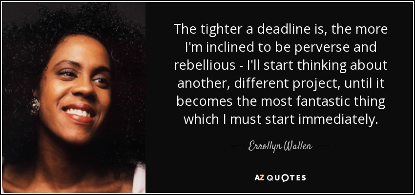 The tighter a deadline is, the more I'm inclined to be perverse and rebellious - I'll start thinking about another, different project, until it becomes the most fantastic thing which I must start immediately. - Errollyn Wallen
