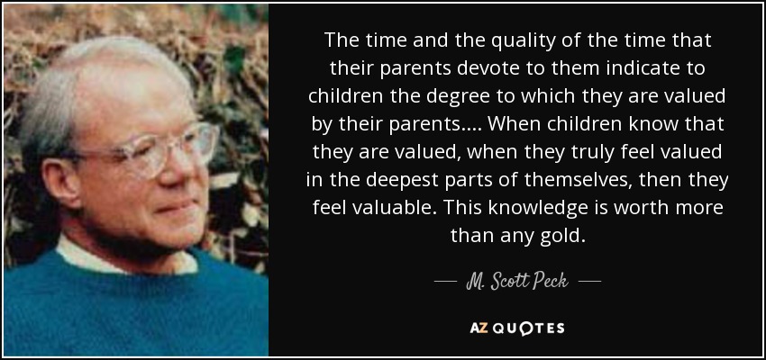 The time and the quality of the time that their parents devote to them indicate to children the degree to which they are valued by their parents. . . . When children know that they are valued, when they truly feel valued in the deepest parts of themselves, then they feel valuable. This knowledge is worth more than any gold. - M. Scott Peck