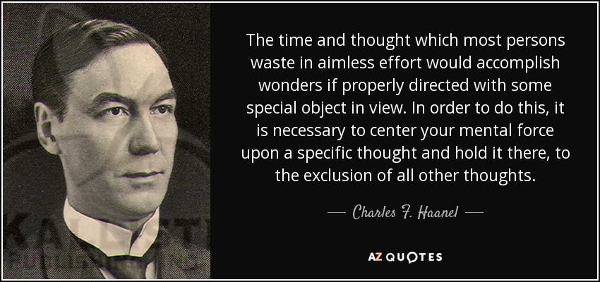 The time and thought which most persons waste in aimless effort would accomplish wonders if properly directed with some special object in view. In order to do this, it is necessary to center your mental force upon a specific thought and hold it there, to the exclusion of all other thoughts. - Charles F. Haanel