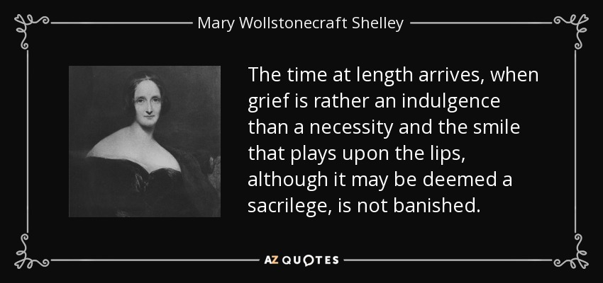 The time at length arrives, when grief is rather an indulgence than a necessity and the smile that plays upon the lips, although it may be deemed a sacrilege, is not banished. - Mary Wollstonecraft Shelley