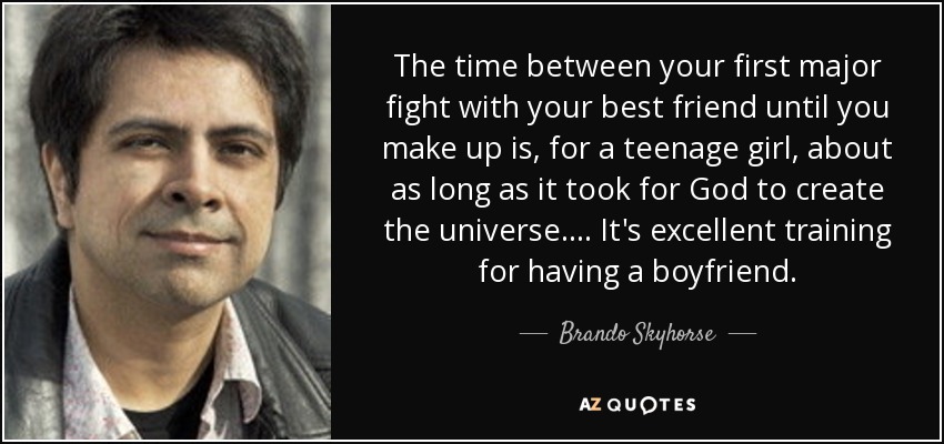 The time between your first major fight with your best friend until you make up is, for a teenage girl, about as long as it took for God to create the universe. . . . It's excellent training for having a boyfriend. - Brando Skyhorse