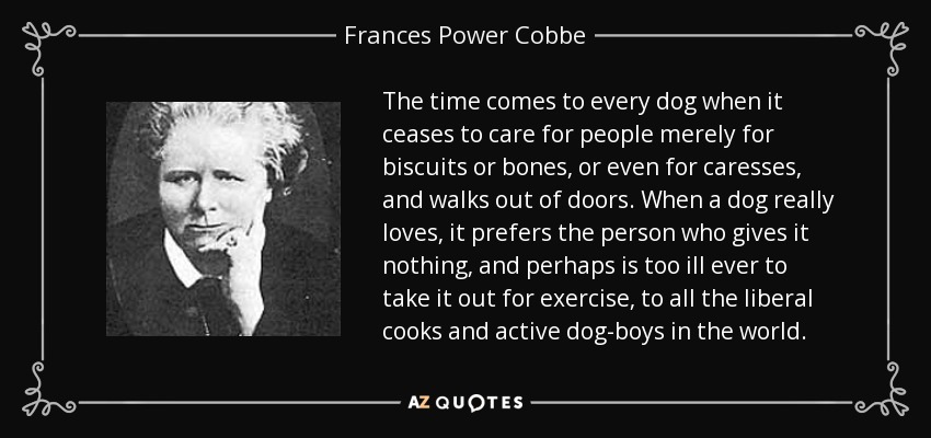 The time comes to every dog when it ceases to care for people merely for biscuits or bones, or even for caresses, and walks out of doors. When a dog really loves, it prefers the person who gives it nothing, and perhaps is too ill ever to take it out for exercise, to all the liberal cooks and active dog-boys in the world. - Frances Power Cobbe