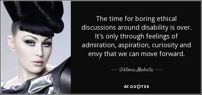 The time for boring ethical discussions around disability is over. It's only through feelings of admiration, aspiration, curiosity and envy that we can move forward. - Viktoria Modesta