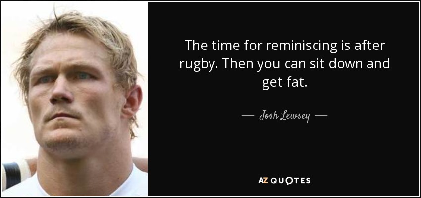 The time for reminiscing is after rugby. Then you can sit down and get fat. - Josh Lewsey