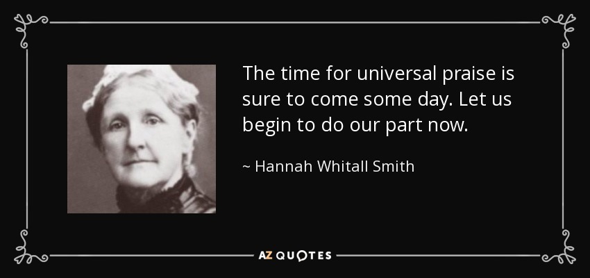 The time for universal praise is sure to come some day. Let us begin to do our part now. - Hannah Whitall Smith