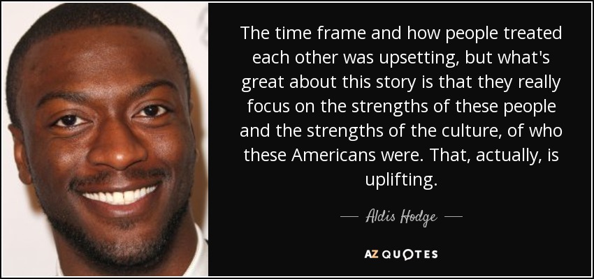The time frame and how people treated each other was upsetting, but what's great about this story is that they really focus on the strengths of these people and the strengths of the culture, of who these Americans were. That, actually, is uplifting. - Aldis Hodge