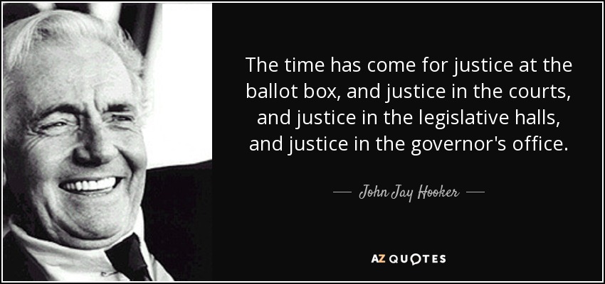 The time has come for justice at the ballot box, and justice in the courts, and justice in the legislative halls, and justice in the governor's office. - John Jay Hooker