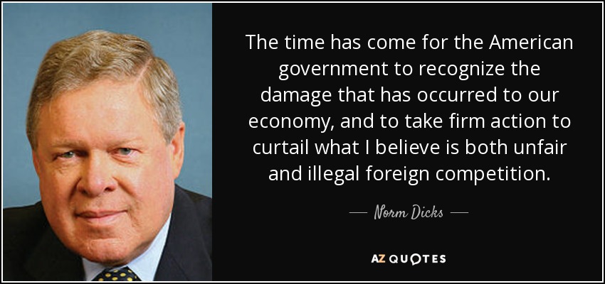 The time has come for the American government to recognize the damage that has occurred to our economy, and to take firm action to curtail what I believe is both unfair and illegal foreign competition. - Norm Dicks
