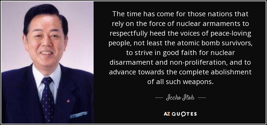 The time has come for those nations that rely on the force of nuclear armaments to respectfully heed the voices of peace-loving people, not least the atomic bomb survivors, to strive in good faith for nuclear disarmament and non-proliferation, and to advance towards the complete abolishment of all such weapons. - Iccho Itoh