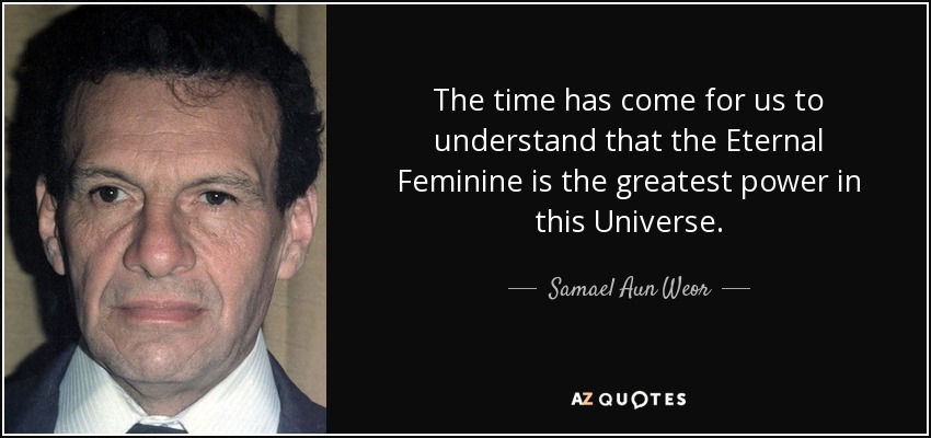 The time has come for us to understand that the Eternal Feminine is the greatest power in this Universe. - Samael Aun Weor