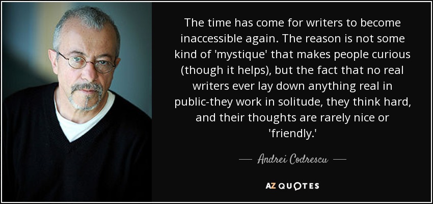 The time has come for writers to become inaccessible again. The reason is not some kind of 'mystique' that makes people curious (though it helps), but the fact that no real writers ever lay down anything real in public-they work in solitude, they think hard, and their thoughts are rarely nice or 'friendly.' - Andrei Codrescu