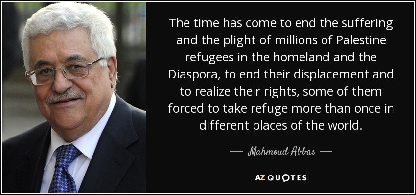 The time has come to end the suffering and the plight of millions of Palestine refugees in the homeland and the Diaspora, to end their displacement and to realize their rights, some of them forced to take refuge more than once in different places of the world. - Mahmoud Abbas