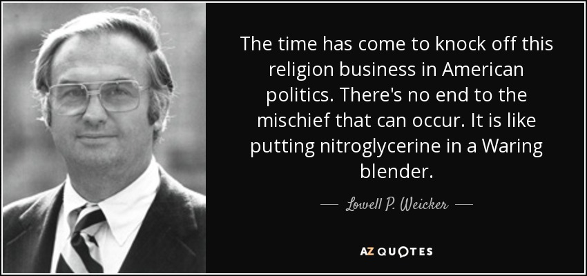 The time has come to knock off this religion business in American politics. There's no end to the mischief that can occur. It is like putting nitroglycerine in a Waring blender. - Lowell P. Weicker, Jr.
