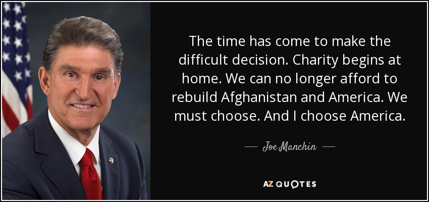 The time has come to make the difficult decision. Charity begins at home. We can no longer afford to rebuild Afghanistan and America. We must choose. And I choose America. - Joe Manchin
